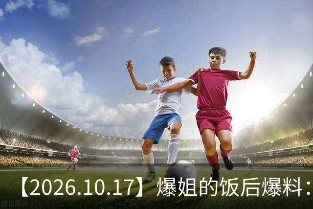 【2026.10.17】爆姐的饭后爆料：生命不止，爆料不息！