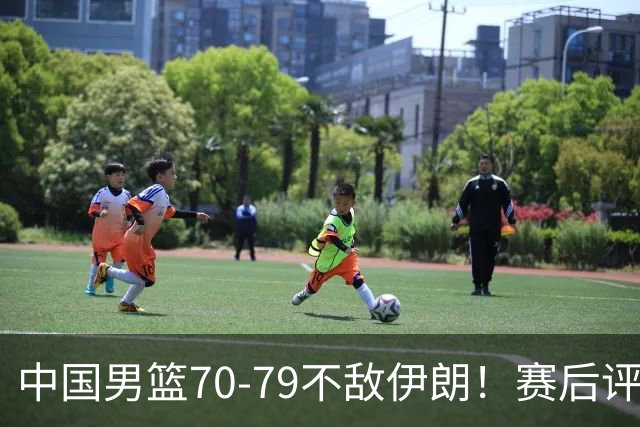 中国男篮70-79不敌伊朗！赛后评分：2人满分 ，3人优秀 ，2人不及格