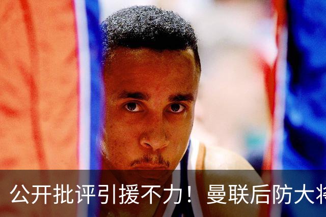 公开批评引援不力！曼联后防大将猛烈发言引争议，更衣室不稳