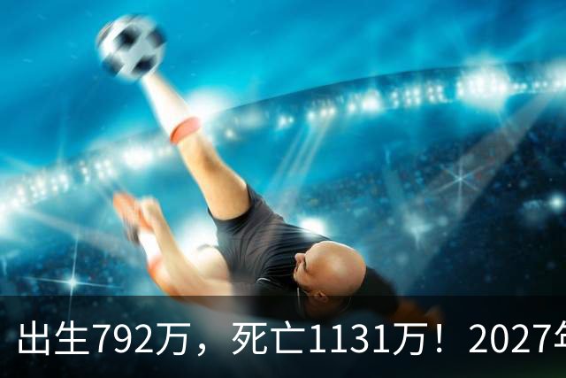 出生792万，死亡1131万！2027年，中国人口或将迎来三大巨变