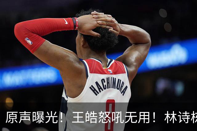 原声曝光！王皓怒吼无用！林诗栋领先爆冷，赛后被教练当场质问