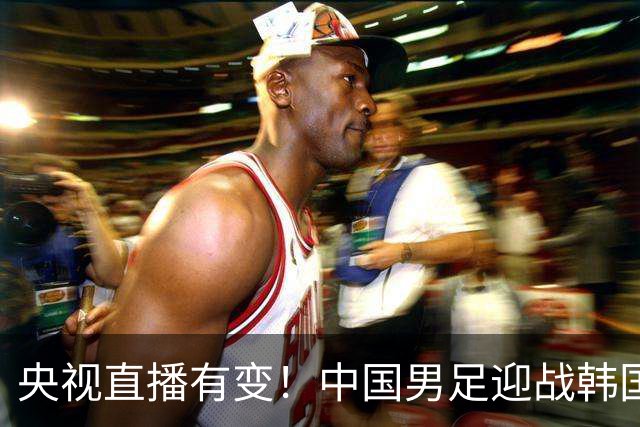 央视直播有变！中国男足迎战韩国队，3大利好国足赢球，28年首次