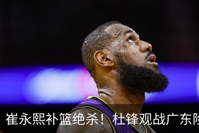 崔永熙补篮绝杀！杜锋观战广东险胜江苏 焦泊乔伤退胡明轩追平王仕鹏