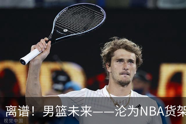 离谱！男篮未来——沦为NBA货架添头，21岁杨瀚森太扎心