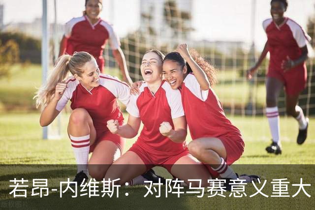若昂-内维斯：对阵马赛意义重大，这样的德比会让我充满能量