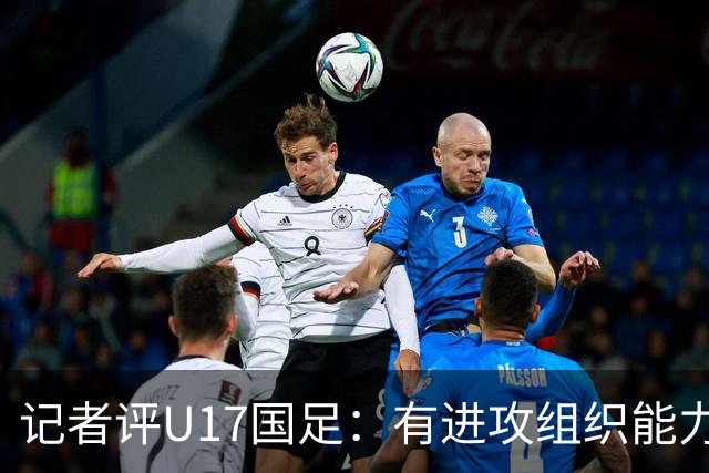记者评U17国足：有进攻组织能力，终结能力、边路防守困扰球队