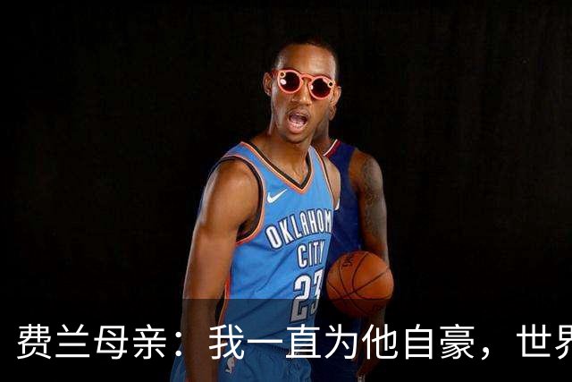 费兰母亲：我一直为他自豪，世界杯决赛进球是他的生涯巅峰