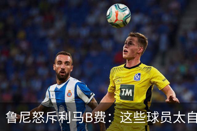 鲁尼怒斥利马B费：这些球员太自私 像孩子一样推卸责任