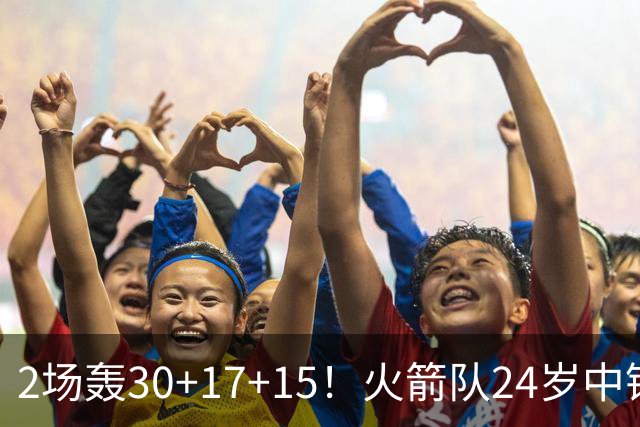 2场轰30+17+15！火箭队24岁中锋升级，3600万年薪物超所值